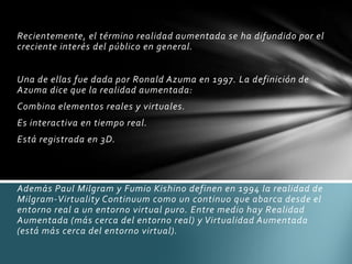 Recientemente, el término realidad aumentada se ha difundido por el
creciente interés del público en general.
Una de ellas fue dada por Ronald Azuma en 1997. La definición de
Azuma dice que la realidad aumentada:
Combina elementos reales y virtuales.
Es interactiva en tiempo real.
Está registrada en 3D.
Además Paul Milgram y Fumio Kishino definen en 1994 la realidad de
Milgram-Virtuality Continuum como un continuo que abarca desde el
entorno real a un entorno virtual puro. Entre medio hay Realidad
Aumentada (más cerca del entorno real) y Virtualidad Aumentada
(está más cerca del entorno virtual).
 