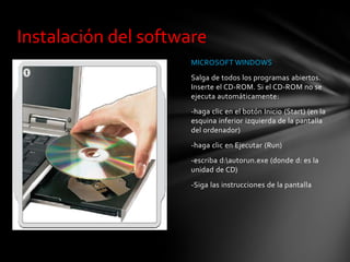 MICROSOFT WINDOWS
Salga de todos los programas abiertos.
Inserte el CD-ROM. Si el CD-ROM no se
ejecuta automáticamente:
-haga clic en el botón Inicio (Start) (en la
esquina inferior izquierda de la pantalla
del ordenador)
-haga clic en Ejecutar (Run)
-escriba d:autorun.exe (donde d: es la
unidad de CD)
-Siga las instrucciones de la pantalla
Instalación del software
 