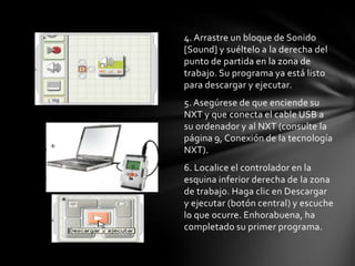 4. Arrastre un bloque de Sonido
[Sound] y suéltelo a la derecha del
punto de partida en la zona de
trabajo. Su programa ya está listo
para descargar y ejecutar.
5. Asegúrese de que enciende su
NXT y que conecta el cable USB a
su ordenador y al NXT (consulte la
página 9, Conexión de la tecnología
NXT).
6. Localice el controlador en la
esquina inferior derecha de la zona
de trabajo. Haga clic en Descargar
y ejecutar (botón central) y escuche
lo que ocurre. Enhorabuena, ha
completado su primer programa.
 