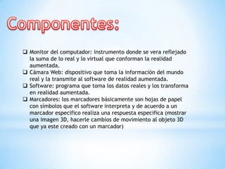  Monitor del computador: instrumento donde se vera reflejado
la suma de lo real y lo virtual que conforman la realidad
aumentada.
 Cámara Web: dispositivo que toma la información del mundo
real y la transmite al software de realidad aumentada.
 Software: programa que toma los datos reales y los transforma
en realidad aumentada.
 Marcadores: los marcadores básicamente son hojas de papel
con símbolos que el software interpreta y de acuerdo a un
marcador especifico realiza una respuesta especifica (mostrar
una imagen 3D, hacerle cambios de movimiento al objeto 3D
que ya este creado con un marcador)
 