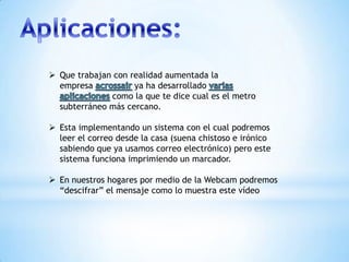  Que trabajan con realidad aumentada la
empresa ya ha desarrollado
como la que te dice cual es el metro
subterráneo más cercano.
 Esta implementando un sistema con el cual podremos
leer el correo desde la casa (suena chistoso e irónico
sabiendo que ya usamos correo electrónico) pero este
sistema funciona imprimiendo un marcador.
 En nuestros hogares por medio de la Webcam podremos
“descifrar” el mensaje como lo muestra este vídeo
 