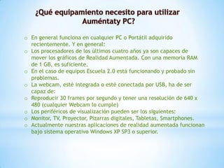 o En general funciona en cualquier PC o Portátil adquirido
recientemente. Y en general:
o Los procesadores de los últimos cuatro años ya son capaces de
mover los gráficos de Realidad Aumentada. Con una memoria RAM
de 1 GB, es suficiente.
o En el caso de equipos Escuela 2.0 está funcionando y probado sin
problemas.
o La webcam, esté integrada o esté conectada por USB, ha de ser
capaz de:
o Reproducir 30 frames por segundo y tener una resolución de 640 x
480 (cualquier Webcam lo cumple)
o Los periféricos de visualización pueden ser los siguientes:
o Monitor, TV, Proyector, Pizarras digitales, Tabletas, Smartphones.
o Actualmente nuestras aplicaciones de realidad aumentada funcionan
bajo sistema operativo Windows XP SP3 o superior.
 
