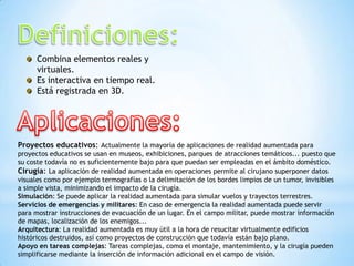 Combina elementos reales y
virtuales.
Es interactiva en tiempo real.
Está registrada en 3D.
Proyectos educativos: Actualmente la mayoría de aplicaciones de realidad aumentada para
proyectos educativos se usan en museos, exhibiciones, parques de atracciones temáticos... puesto que
su coste todavía no es suficientemente bajo para que puedan ser empleadas en el ámbito doméstico.
Cirugía: La aplicación de realidad aumentada en operaciones permite al cirujano superponer datos
visuales como por ejemplo termografías o la delimitación de los bordes limpios de un tumor, invisibles
a simple vista, minimizando el impacto de la cirugía.
Simulación: Se puede aplicar la realidad aumentada para simular vuelos y trayectos terrestres.
Servicios de emergencias y militares: En caso de emergencia la realidad aumentada puede servir
para mostrar instrucciones de evacuación de un lugar. En el campo militar, puede mostrar información
de mapas, localización de los enemigos...
Arquitectura: La realidad aumentada es muy útil a la hora de resucitar virtualmente edificios
históricos destruidos, así como proyectos de construcción que todavía están bajo plano.
Apoyo en tareas complejas: Tareas complejas, como el montaje, mantenimiento, y la cirugía pueden
simplificarse mediante la inserción de información adicional en el campo de visión.
 