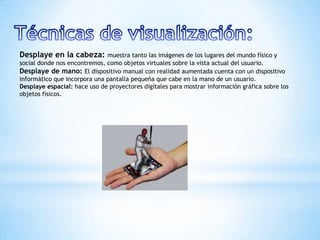 Desplaye en la cabeza: muestra tanto las imágenes de los lugares del mundo físico y
social donde nos encontremos, como objetos virtuales sobre la vista actual del usuario.
Desplaye de mano: El dispositivo manual con realidad aumentada cuenta con un dispositivo
informático que incorpora una pantalla pequeña que cabe en la mano de un usuario.
Desplaye espacial: hace uso de proyectores digitales para mostrar información gráfica sobre los
objetos físicos.
 