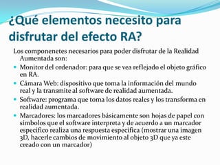 ¿Qué elementos necesito para
disfrutar del efecto RA?
Los componenetes necesarios para poder disfrutar de la Realidad
Aumentada son:
 Monitor del ordenador: para que se vea reflejado el objeto gráfico
en RA.
 Cámara Web: dispositivo que toma la información del mundo
real y la transmite al software de realidad aumentada.
 Software: programa que toma los datos reales y los transforma en
realidad aumentada.
 Marcadores: los marcadores básicamente son hojas de papel con
símbolos que el software interpreta y de acuerdo a un marcador
especifico realiza una respuesta especifica (mostrar una imagen
3D, hacerle cambios de movimiento al objeto 3D que ya este
creado con un marcador)
 
