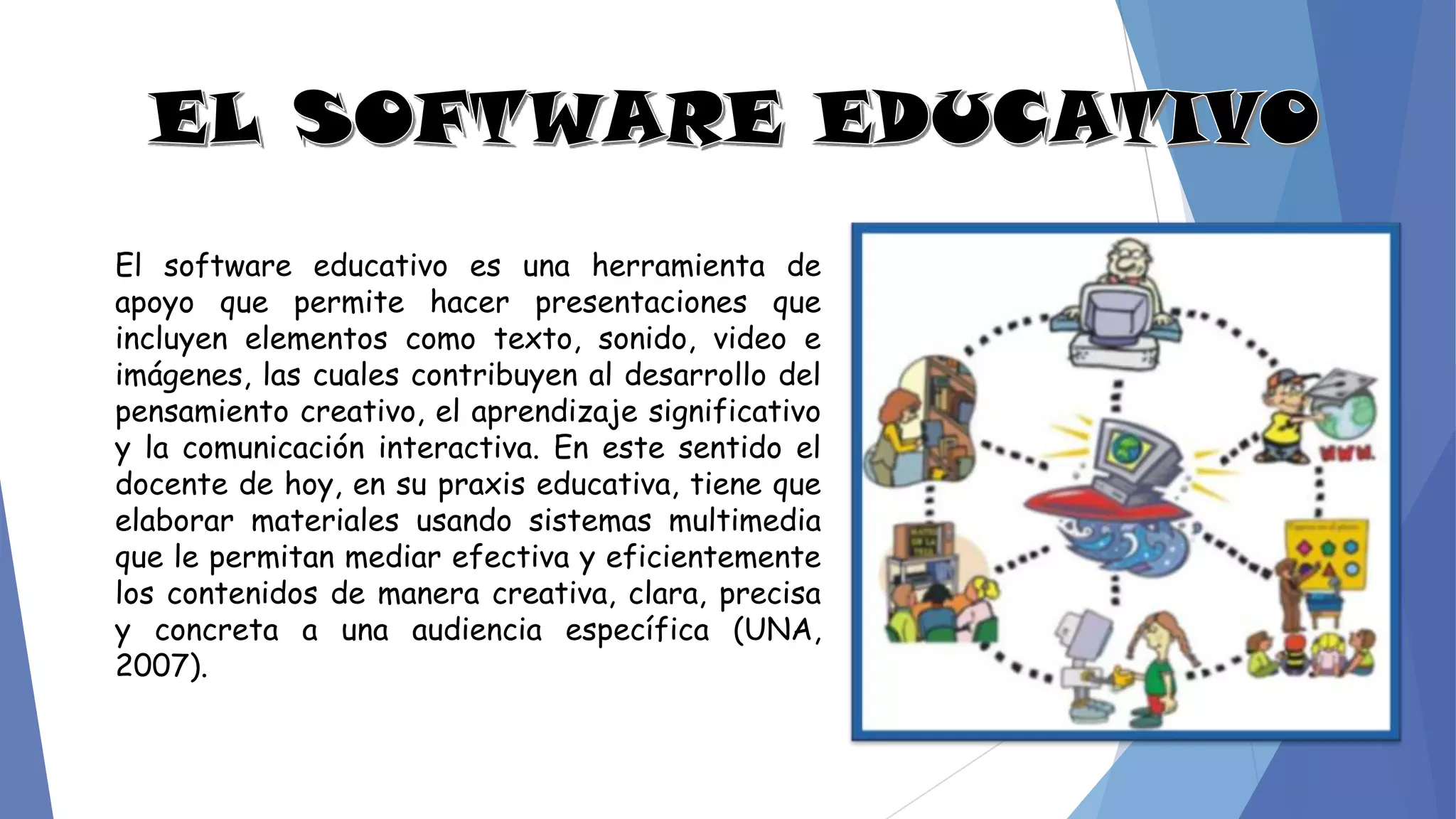 El software educativo es una herramienta de
apoyo que permite hacer presentaciones que
incluyen elementos como texto, sonido, video e
imágenes, las cuales contribuyen al desarrollo del
pensamiento creativo, el aprendizaje significativo
y la comunicación interactiva. En este sentido el
docente de hoy, en su praxis educativa, tiene que
elaborar materiales usando sistemas multimedia
que le permitan mediar efectiva y eficientemente
los contenidos de manera creativa, clara, precisa
y concreta a una audiencia específica (UNA,
2007).
