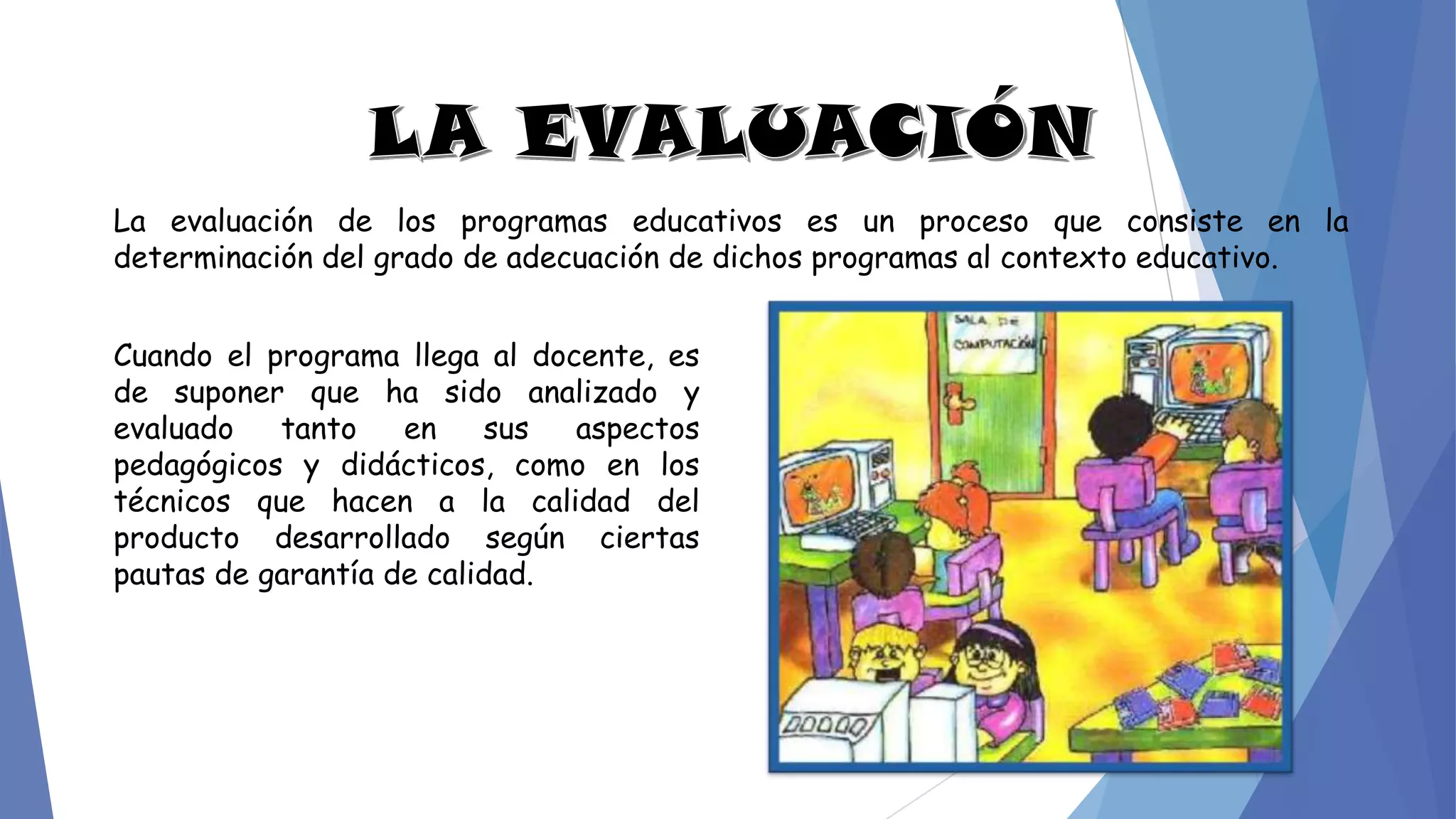 La evaluación de los programas educativos es un proceso que consiste en la
determinación del grado de adecuación de dichos programas al contexto educativo.
Cuando el programa llega al docente, es
de suponer que ha sido analizado y
evaluado tanto en sus aspectos
pedagógicos y didácticos, como en los
técnicos que hacen a la calidad del
producto desarrollado según ciertas
pautas de garantía de calidad.