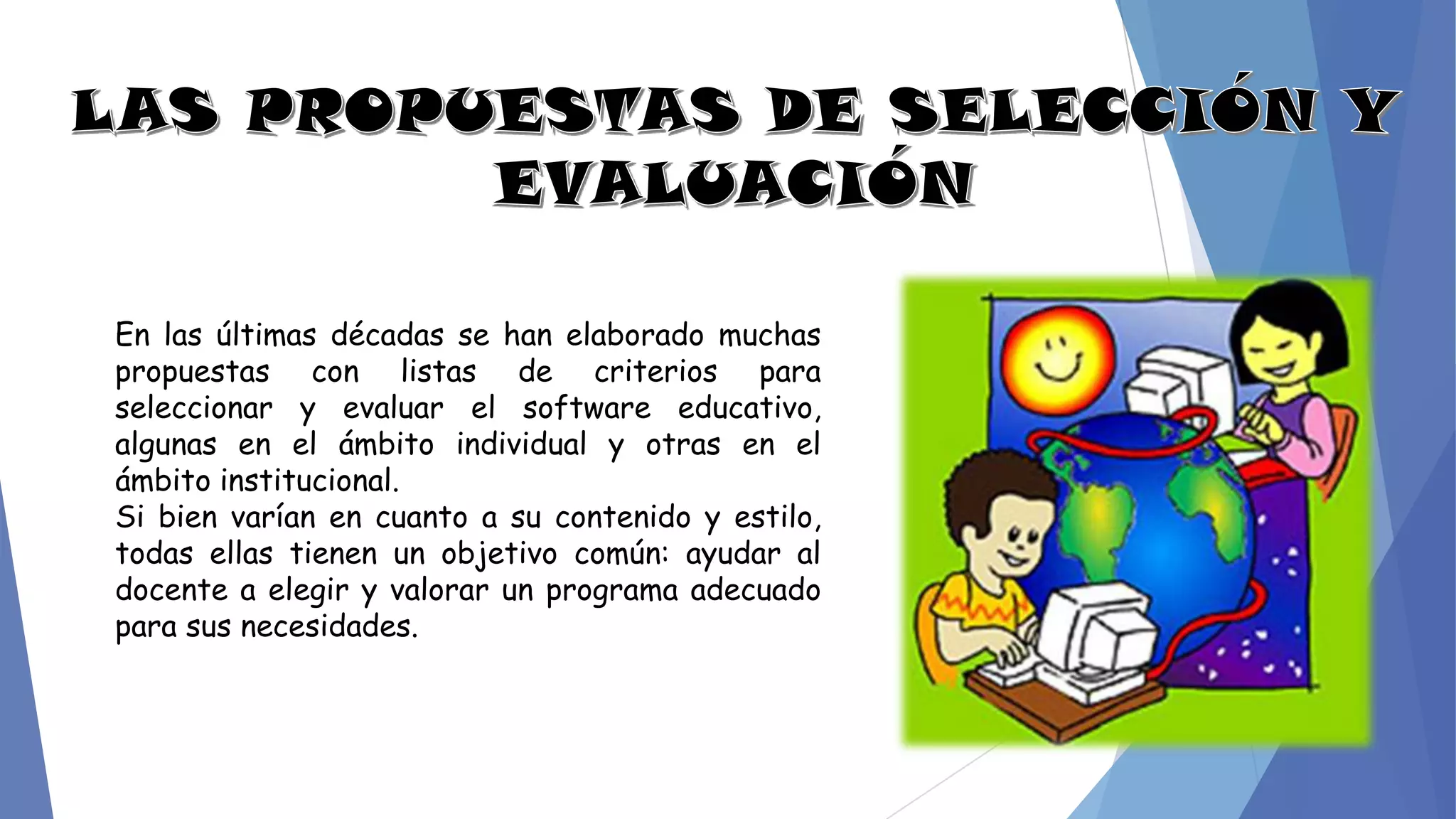 En las últimas décadas se han elaborado muchas
propuestas con listas de criterios para
seleccionar y evaluar el software educativo,
algunas en el ámbito individual y otras en el
ámbito institucional.
Si bien varían en cuanto a su contenido y estilo,
todas ellas tienen un objetivo común: ayudar al
docente a elegir y valorar un programa adecuado
para sus necesidades.