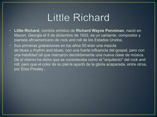 • Little Richard, nombre artístico de Richard Wayne Penniman, nació en
Macon, Georgia el 5 de diciembre de 1932, es un cantante, compositor y
pianista afroamericano de rock and roll de los Estados Unidos.
• Sus primeras grabaciones en los años 50 eran una mezcla
de blues y rhythm and blues, con una fuerte influencia del gospel, pero con
una habilidad tal que marcaron decididamente una nueva clase de música.
De sí mismo ha dicho que se consideraba como el "arquitecto" del rock and
roll, pero que el color de su piel le apartó de la gloria acaparada, entre otros,
por Elvis Presley .
 