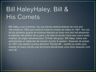 • Bill Haley y sus Cometas, fue una banda estadounidense de rock and
roll creada en 1952 que continuó hasta la muerte de Haley en 1981 fue uno
de los primeros grupos de músicos blancos en tocar rock and roll atrayendo
la atención del público de su país y de todo el mundo hacia ese nuevo estilo
musical, de origen afroamericano. El líder del grupo, Bill Haley, había sido
previamente un intérprete de música country & western, Después de grabar
en 1951 una versión country del tema “Rocket 88”, cambió su estilo para
adoptar el nuevo sonido que terminaría llamándose unos años después rock
and roll.
 