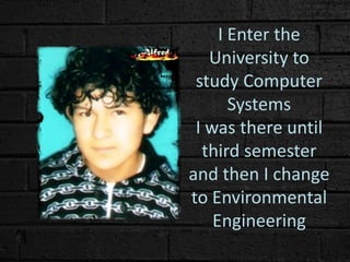 I Enter the
University to
study Computer
Systems
I was there until
third semester
and then I change
to Environmental
Engineering