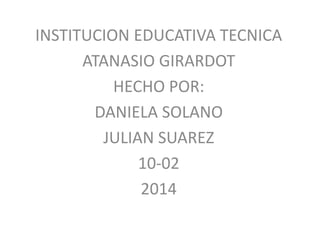 INSTITUCION EDUCATIVA TECNICA
ATANASIO GIRARDOT
HECHO POR:
DANIELA SOLANO
JULIAN SUAREZ
10-02
2014
 