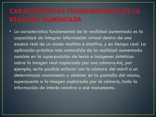 • La característica fundamental de la realidad aumentada es la
capacidad de integrar información virtual dentro de una
escena real de un modo realista e intuitivo, y en tiempo real. La
aplicación práctica más extendida de la realidad aumentada
consiste en la superposición de texto e imágenes sintéticas
sobre la imagen real capturada por una cámara.Así, por
ejemplo, sería posible enfocar con la cámara del móvil a un
determinado monumento y obtener en la pantalla del mismo,
superpuesto a la imagen capturada por la cámara, toda la
información de interés relativa a ese monumento.
 