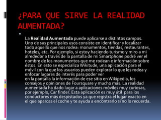 ¿PARA QUE SIRVE LA REALIDAD
AUMENTADA?

La Realidad Aumentada puede aplicarse a distintos campos.
Uno de sus principales usos consiste en identificar y localizar
todo aquello que nos rodea: monumentos, tiendas, restaurantes,
hoteles, etc. Por ejemplo, si estoy haciendo turismo y miro a mi
alrededor a través de la pantalla de mi Smartphone podré ver el
nombre de los monumentos que me rodean e información sobre
éstos. En esto se especializaWikitude, una aplicación para el
móvil con la que los usuarios pueden explorar lo que les rodea y
enfocar lugares de interés para poder ver
en la pantalla la información de ese sitio en Wikipedia, los
consejos y opiniones de Foursquare y mucho más. La realidad
aumentada ha dado lugar a aplicaciones móviles muy curiosas,
por ejemplo, Car finder. Esta aplicación es muy útil para los
conductores más despistados ya que registra el lugar exacto en
el que aparcas el coche y te ayuda a encontrarlo si no lo recuerda.
 