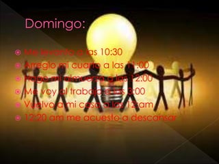  Me levanto a las 10:30
 Arreglo mi cuarto a las 11:00
 Hago mi almuerzo a las 12:00
 Me voy al trabajo a las 3:00
 Vuelvo a mi casa a las 12:am
 12:20 am me acuesto a descansar
 