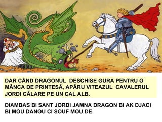 DAR CÂND DRAGONUL DESCHISE GURA PENTRU O
MÂNCA DE PRINTESĂ, APĂRU VITEAZUL CAVALERUL
JORDI CĂLARE PE UN CAL ALB.
DIAMBAS BI SANT JORDI JAMNA DRAGON BI AK DJACI
BI MOU DANOU CI SOUF MOU DE.
 