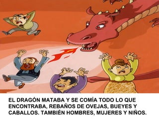 EL DRAGÓN MATABA Y SE COMÍA TODO LO QUE
ENCONTRABA, REBAÑOS DE OVEJAS, BUEYES Y
CABALLOS. TAMBIÉN HOMBRES, MUJERES Y NIÑOS.
 