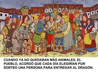 CUANDO YA NO QUEDABAN MÁS ANIMALES, EL
PUEBLO, ACORDÓ QUE CADA DÍA ELEGIRÍAN POR
SORTEO UNA PERSONA PARA ENTREGAR AL DRAGÓN.
 