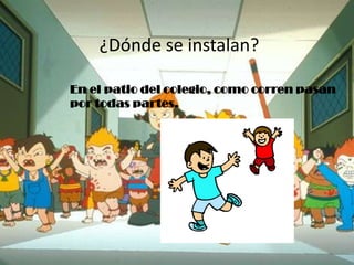 ¿Dónde se instalan?
En el patio del colegio, como corren pasan
por todas partes.
 