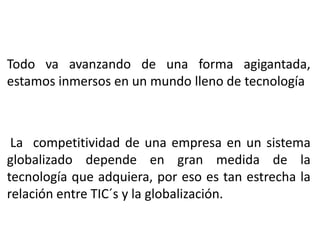 Todo va avanzando de una forma agigantada,
estamos inmersos en un mundo lleno de tecnología
La competitividad de una empresa en un sistema
globalizado depende en gran medida de la
tecnología que adquiera, por eso es tan estrecha la
relación entre TIC´s y la globalización.
 