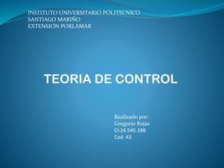 INSTITUTO UNIVERSITARIO POLITECNICO
SANTIAGO MARIÑO
EXTENSION PORLAMAR
TEORIA DE CONTROL
Realizado por:
Gregorio Rojas
CI:24.545.188
Cod :43
 