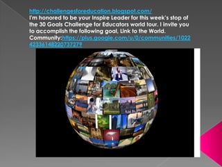 http://challengesforeducation.blogspot.com/
I'm honored to be your Inspire Leader for this week’s stop of
the 30 Goals Challenge for Educators world tour. I invite you
to accomplish the following goal, Link to the World.
Community:https://plus.google.com/u/0/communities/1022
42336148220737279
 
