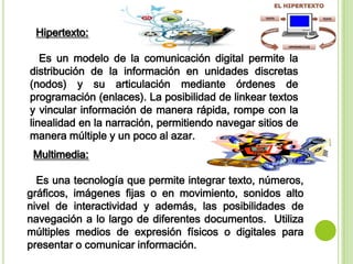 Hipertexto:
Es un modelo de la comunicación digital permite la
distribución de la información en unidades discretas
(nodos) y su articulación mediante órdenes de
programación (enlaces). La posibilidad de linkear textos
y vincular información de manera rápida, rompe con la
linealidad en la narración, permitiendo navegar sitios de
manera múltiple y un poco al azar.
Multimedia:
Es una tecnología que permite integrar texto, números,
gráficos, imágenes fijas o en movimiento, sonidos alto
nivel de interactividad y además, las posibilidades de
navegación a lo largo de diferentes documentos. Utiliza
múltiples medios de expresión físicos o digitales para
presentar o comunicar información.
 