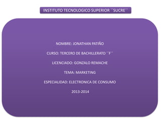 INSTITUTO TECNOLOGICO SUPERIOR ´´SUCRE´´
NOMBRE: JONATHAN PATIÑO
CURSO: TERCERO DE BACHILLERATO ´´F´´
LICENCIADO: GONZALO REMACHE
TEMA: MARKETING
ESPECIALIDAD: ELECTRONICA DE CONSUMO
2013-2014
 