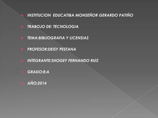  INSTITUCION EDUCATIBA MONSEÑOR GERARDO PATIÑO
 TRABOJO DE: TECNOLOGIA
 TEMA:BIBLIOGRAFIA Y LICENSIAS
 PROFESOR:DEISY PESTANA
 INTEGRANTE:SHOGEY FERNANDO RUIZ
 GRADO:8:A
 AÑO:2014
 