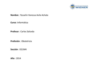 Nombre : Yosselin Vanessa Avila Achata
Curso: Informática
Profesor : Carlos Salcedo
Profesión : Obstetricia
Sección : EG1M4
Año : 2014
 