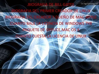 .BIOGRAFIA DE BILL GATES
.BIOGRAFIA DEL PRIMER CREADOR DE LINUX
.BIOGRAFIA DEL CREADOR Y DUEÑO DE MAC-APPLE
.CUANTO BALE LA LICENCIA DE WINDOWS 7Y8
.PAQUETE DE OFFUCE,MAC OS X
.CUANTO CUESTA LA LICENCIA DE LINUX
 