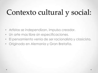 Contexto cultural y social:
• Artistas se independizan, impulso creador.
• Un arte mas libre sin especificaciones.
• El pensamiento venia de ser racionalista y clasicista.
• Originado en Alemania y Gran Bretaña.
 