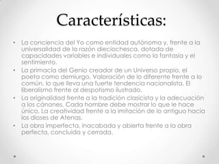 Características:
• La conciencia del Yo como entidad autónoma y, frente a la
universalidad de la razón dieciochesca, dotada de
capacidades variables e individuales como la fantasía y el
sentimiento.
• La primacía del Genio creador de un Universo propio, el
poeta como demiurgo. Valoración de lo diferente frente a lo
común, lo que lleva una fuerte tendencia nacionalista. El
liberalismo frente al despotismo ilustrado.
• La originalidad frente a la tradición clasicista y la adecuación
a los cánones. Cada hombre debe mostrar lo que le hace
único. La creatividad frente a la imitación de lo antiguo hacia
los dioses de Atenas.
• La obra imperfecta, inacabada y abierta frente a la obra
perfecta, concluida y cerrada.
 