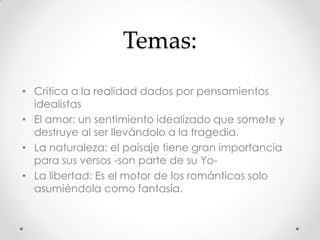 Temas:
• Critica a la realidad dados por pensamientos
idealistas
• El amor: un sentimiento idealizado que somete y
destruye al ser llevándolo a la tragedia.
• La naturaleza: el paisaje tiene gran importancia
para sus versos -son parte de su Yo-
• La libertad: Es el motor de los románticos solo
asumiéndola como fantasía.
 