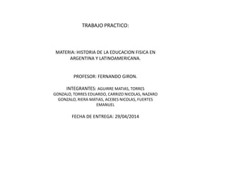 TRABAJO PRACTICO:
MATERIA: HISTORIA DE LA EDUCACION FISICA EN
ARGENTINA Y LATINOAMERICANA.
PROFESOR: FERNANDO GIRON.
INTEGRANTES: AGUIRRE MATIAS, TORRES
GONZALO, TORRES EDUARDO, CARRIZO NICOLAS, NAZARO
GONZALO, RIERA MATIAS, ACEBES NICOLAS, FUERTES
EMANUEL
FECHA DE ENTREGA: 29/04/2014
 