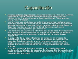 CapacitaciónCapacitación
 Jóvenes Líderes Deportivos:Jóvenes Líderes Deportivos: Las capacitaciones de la línea “LideresLas capacitaciones de la línea “Lideres
Deportivos” se encuentran insertas dentro del Programa delDeportivos” se encuentran insertas dentro del Programa del
Ministerio de Trabajo, Empleo y Seguridad Social, “Jóvenes conMinisterio de Trabajo, Empleo y Seguridad Social, “Jóvenes con
más y mejor trabajo”.más y mejor trabajo”.
 Los jóvenes que participen en esta línea deportiva realizarán susLos jóvenes que participen en esta línea deportiva realizarán sus
prácticas dentro de las colonias de verano municipales durante losprácticas dentro de las colonias de verano municipales durante los
meses de diciembre, enero y febrero, organizadas por las Áreas demeses de diciembre, enero y febrero, organizadas por las Áreas de
Deportes municipales y a partir de allí llevaran a cabo susDeportes municipales y a partir de allí llevaran a cabo sus
actividades acompañados por docentes.actividades acompañados por docentes.
 La Secretaría de Deportes de la Provincia de Buenos Aires realizaráLa Secretaría de Deportes de la Provincia de Buenos Aires realizará
dos capacitaciones intensivas en el mes de diciembre, brindandodos capacitaciones intensivas en el mes de diciembre, brindando
herramientas que enriquezcan y faciliten su rol como lideresherramientas que enriquezcan y faciliten su rol como lideres
deportivos.deportivos.
 El propósito de las capacitaciones es conducir un proceso deEl propósito de las capacitaciones es conducir un proceso de
aprendizaje significativo, basado en espacios de construcciónaprendizaje significativo, basado en espacios de construcción
colectiva del conocimiento y no la reproducción acrítica, quecolectiva del conocimiento y no la reproducción acrítica, que
implica una constante participación activa de los jóvenes en laimplica una constante participación activa de los jóvenes en la
misma. Por lo tanto la dinámica de las capacitaciones es teórico-misma. Por lo tanto la dinámica de las capacitaciones es teórico-
práctica.práctica.
 Con todo, se buscará brindar un clima de trabajo adecuado,Con todo, se buscará brindar un clima de trabajo adecuado,
mediante la instalación de espacios de intercambio de experienciasmediante la instalación de espacios de intercambio de experiencias
sobre las prácticas, donde prime el derecho no solo a la expresión,sobre las prácticas, donde prime el derecho no solo a la expresión,
sino también a la duda.sino también a la duda.
 