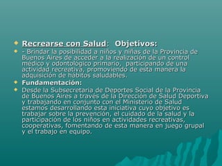  Recrearse con SaludRecrearse con Salud:: Objetivos:Objetivos:
 - Brindar la posibilidad a niños y niñas de la Provincia de- Brindar la posibilidad a niños y niñas de la Provincia de
Buenos Aires de acceder a la realización de un controlBuenos Aires de acceder a la realización de un control
médico y odontológico primario, participando de unamédico y odontológico primario, participando de una
actividad recreativa, promoviendo de esta manera laactividad recreativa, promoviendo de esta manera la
adquisición de hábitos saludables.adquisición de hábitos saludables.
 Fundamentación:Fundamentación:
 Desde la Subsecretaria de Deportes Social de la ProvinciaDesde la Subsecretaria de Deportes Social de la Provincia
de Buenos Aires a través de la Dirección de Salud Deportivade Buenos Aires a través de la Dirección de Salud Deportiva
y trabajando en conjunto con el Ministerio de Saludy trabajando en conjunto con el Ministerio de Salud
estamos desarrollando esta iniciativa cuyo objetivo esestamos desarrollando esta iniciativa cuyo objetivo es
trabajar sobre la prevención, el cuidado de la salud y latrabajar sobre la prevención, el cuidado de la salud y la
participación de los niños en actividades recreativas,participación de los niños en actividades recreativas,
cooperativas, fomentando de esta manera en juego grupalcooperativas, fomentando de esta manera en juego grupal
y el trabajo en equipo.y el trabajo en equipo.
 