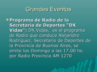 Grandes EventosGrandes Eventos
 Programa de Radio de laPrograma de Radio de la
Secretaría de Deportes “DXSecretaría de Deportes “DX
Vidas”:Vidas”: DX Vidas, es el programaDX Vidas, es el programa
de Radio que conduce Alejandrode Radio que conduce Alejandro
Rodríguez, Secretario de Deportes deRodríguez, Secretario de Deportes de
la Provincia de Buenos Aires, sela Provincia de Buenos Aires, se
emite los Domingo a las 17.00 hs.emite los Domingo a las 17.00 hs.
por Radio Provincia AM 1270por Radio Provincia AM 1270
 