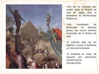 -Una de las pinturas que
realiza sobre la Historia de
José en Egipto para el
dormitorio de Pierfrancesco
Borgherini.
-Una mezcolanza de
personajes en distintos
planos nos narran diversos
momentos de la Historia de
José.
-El colorido deja de ser
objetivo y busca la brillantez
y el reino de la fantasía.
-El ambiente es irreal, de
espacios con estructuras
arquitectónicas
incongruentes.
 