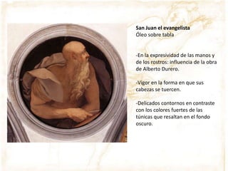 San Juan el evangelista
Óleo sobre tabla
-En la expresividad de las manos y
de los rostros: influencia de la obra
de Alberto Durero.
-Vigor en la forma en que sus
cabezas se tuercen.
-Delicados contornos en contraste
con los colores fuertes de las
túnicas que resaltan en el fondo
oscuro.
 