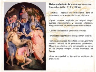 El descendimiento de la cruz: obra maestra
Óleo sobre tabla, 313 x 192 cm
-Temática: habitual del cristianismo, pero el
tratamiento no se ajusta a los textos religiosos.
-Figura humana inspirada en Miguel Ángel:
cuerpos monumentales y posturas retorcidas.
Alargamiento de las proporciones de los cuerpos.
-Colores contrastantes y brillantes: irreales.
-Drapeados elegantes que transparentan cuerpos.
-Composición carece de un foco central., pierde la
medida racional de la perspectiva geométrica.
Movimiento elíptico en la composición así como
en los propios cuerpos. Grupo intrincado de
figuras
-Gran expresividad en los rostros: ambiente de
dramatismo
 