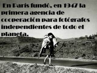 En París fundó, en 1947 la
primera agencia de
cooperación para fotógrafos
independientes de todo el
planeta.
 