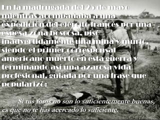 En la madrugada del 25 de mayo
mientras acompañaba a una
expedición del ejército francés por una
espesa zona boscosa, pisó
inadvertidamente una mina y murió,
siendo el primer corresponsal
americano muerto en esta guerra y
terminando así una azarosa vida
profesional, guiada por una frase que
popularizó:
Si tus fotos no son lo suficientemente buenas,
es que no te has acercado lo suficiente.
 