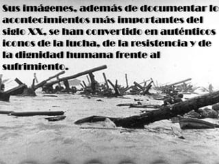 Sus imágenes, además de documentar los
acontecimientos más importantes del
siglo XX, se han convertido en auténticos
iconos de la lucha, de la resistencia y de
la dignidad humana frente al
sufrimiento.
 