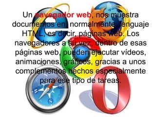 Un navegador web, nos muestra
documentos en, normalmente, lenguaje
HTML, es decir, páginas web. Los
navegadores a su vez, dentro de esas
páginas web, pueden ejecutar vídeos,
animaciones, gráficos, gracias a unos
complementos hechos especialmente
para ese tipo de tareas.
 