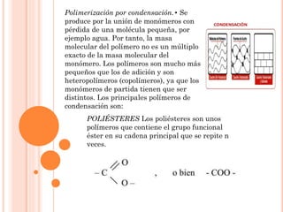 Polimerización por condensación.• Se
produce por la unión de monómeros con
pérdida de una molécula pequeña, por
ejemplo agua. Por tanto, la masa
molecular del polímero no es un múltiplo
exacto de la masa molecular del
monómero. Los polímeros son mucho más
pequeños que los de adición y son
heteropolímeros (copolímeros), ya que los
monómeros de partida tienen que ser
distintos. Los principales polímeros de
condensación son:
POLIÉSTERES Los poliésteres son unos
polímeros que contiene el grupo funcional
éster en su cadena principal que se repite n
veces.
 