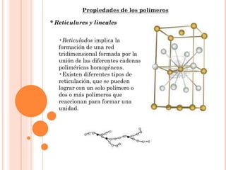 Propiedades de los polímeros
* Reticulares y lineales
•Reticulados implica la
formación de una red
tridimensional formada por la
unión de las diferentes cadenas
poliméricas homogéneas.
•Existen diferentes tipos de
reticulación, que se pueden
lograr con un solo polímero o
dos o más polímeros que
reaccionan para formar una
unidad.
 