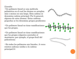 Lineales
•Un polímero lineal es una molécula
polimérica en el cual los átomos se arreglan
más o menos en una larga. Esta cadena se
denomina cadena principal. Por lo general,
algunos de estos átomos. Estas cadenas
pequeñas se les denomina grupos pendientes
•Un polímero lineal no tiene ramificaciones
que los grupos.
•Un polímero lineal no tiene ramificaciones
que los grupos colgantes asociados al
monómero, por ejemplo, el grupo fenil del
poliestireno
•No todos los polímeros son lineales. A veces
existen cadenas unidas a la cadena
principal.51
 