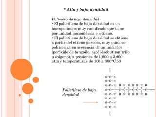 * Alta y baja densidad
Polímero de baja densidad
•El polietileno de baja densidad es un
homopolímero muy ramificado que tiene
por unidad monomérica el etileno.
•El polietileno de baja densidad se obtiene
a partir del etileno gaseoso, muy puro, se
polimeriza en presencia de un iniciador
(peróxido de benzoilo, azodi-isobutironitrilo
u oxígeno), a presiones de 1,000 a 3,000
atm y temperaturas de 100 a 300°C.53
Polietileno de baja
densidad
 