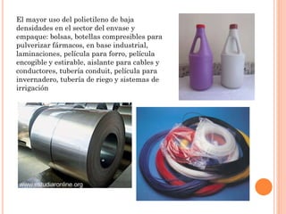 El mayor uso del polietileno de baja
densidades en el sector del envase y
empaque: bolsas, botellas compresibles para
pulverizar fármacos, en base industrial,
laminaciones, película para forro, película
encogible y estirable, aislante para cables y
conductores, tubería conduit, película para
invernadero, tubería de riego y sistemas de
irrigación
 